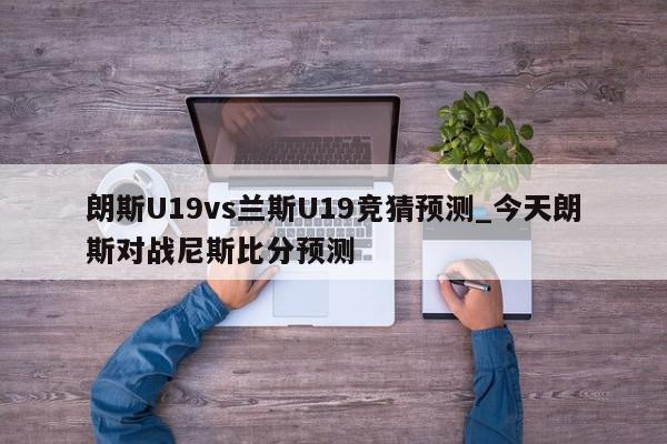 朗斯U19vs兰斯U19竞猜预测_今天朗斯对战尼斯比分预测