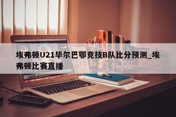 埃弗顿U21毕尔巴鄂竞技B队比分预测_埃弗顿比赛直播