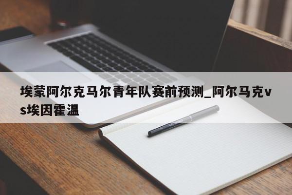 埃蒙阿尔克马尔青年队赛前预测_阿尔马克vs埃因霍温