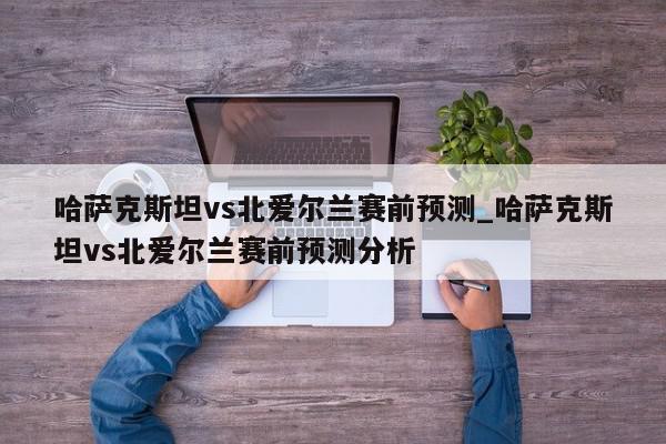 哈萨克斯坦vs北爱尔兰赛前预测_哈萨克斯坦vs北爱尔兰赛前预测分析