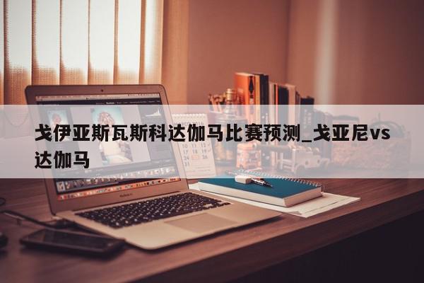 戈伊亚斯瓦斯科达伽马比赛预测_戈亚尼vs达伽马