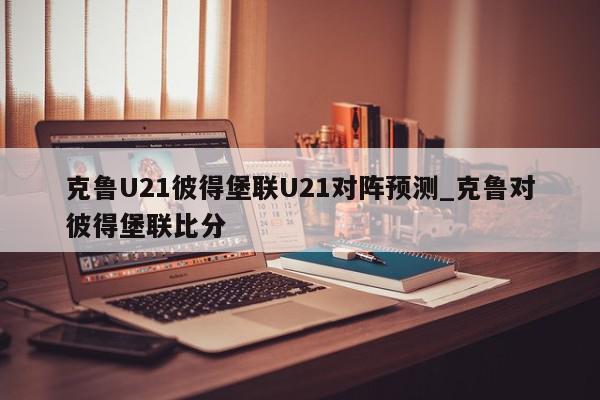 克鲁U21彼得堡联U21对阵预测_克鲁对彼得堡联比分