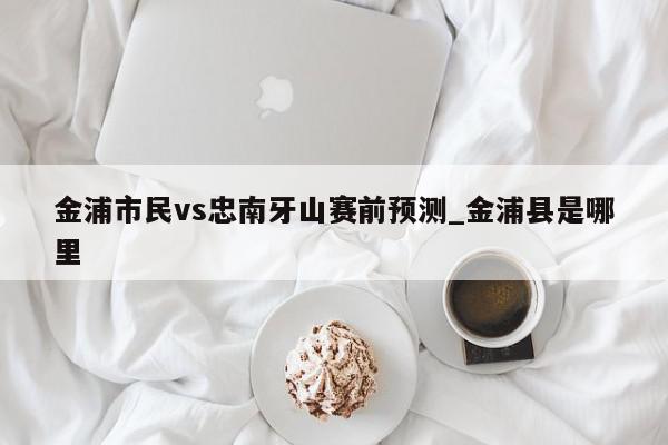 金浦市民vs忠南牙山赛前预测_金浦县是哪里