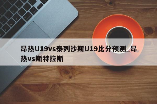 昂热U19vs泰列沙斯U19比分预测_昂热vs斯特拉斯