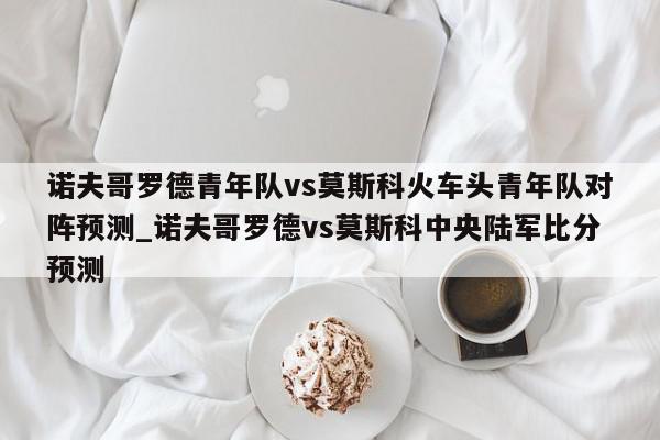 诺夫哥罗德青年队vs莫斯科火车头青年队对阵预测_诺夫哥罗德vs莫斯科中央陆军比分预测